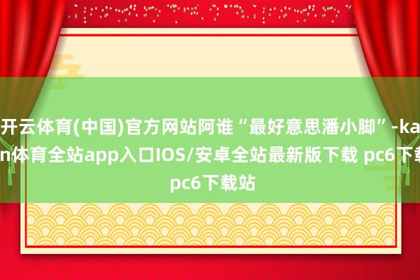 开云体育(中国)官方网站阿谁“最好意思潘小脚”-kaiyun体育全站app入口IOS/安卓全站最新版下载 pc6下载站