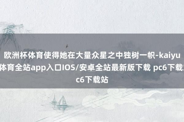 欧洲杯体育使得她在大量众星之中独树一帜-kaiyun体育全站app入口IOS/安卓全站最新版下载 pc6下载站