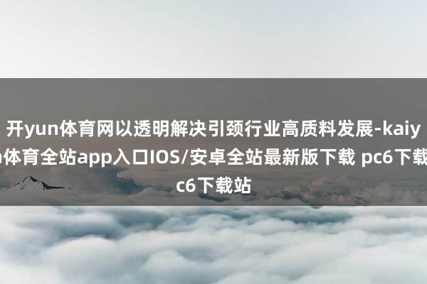 开yun体育网以透明解决引颈行业高质料发展-kaiyun体育全站app入口IOS/安卓全站最新版下载 pc6下载站