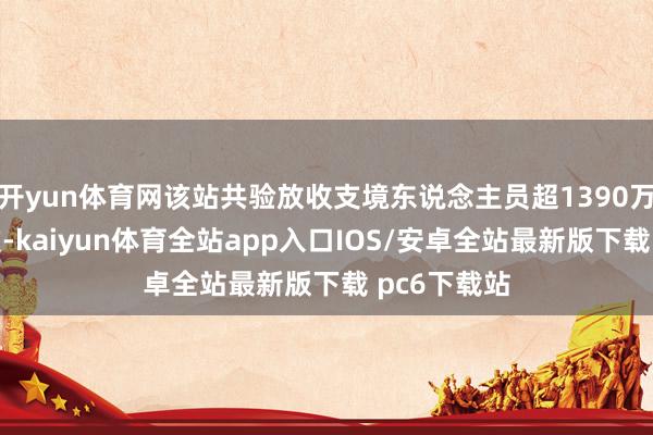 开yun体育网该站共验放收支境东说念主员超1390万东说念主次-kaiyun体育全站app入口IOS/安卓全站最新版下载 pc6下载站