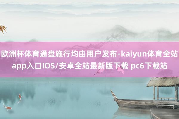 欧洲杯体育通盘施行均由用户发布-kaiyun体育全站app入口IOS/安卓全站最新版下载 pc6下载站