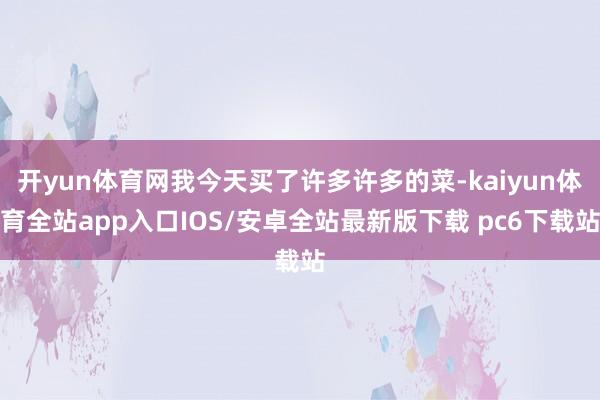开yun体育网我今天买了许多许多的菜-kaiyun体育全站app入口IOS/安卓全站最新版下载 pc6下载站