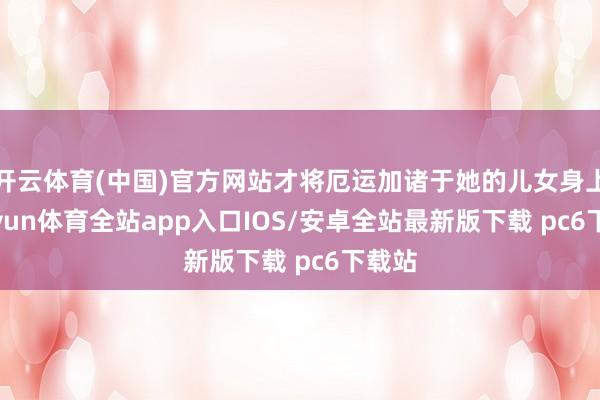 开云体育(中国)官方网站才将厄运加诸于她的儿女身上-kaiyun体育全站app入口IOS/安卓全站最新版下载 pc6下载站