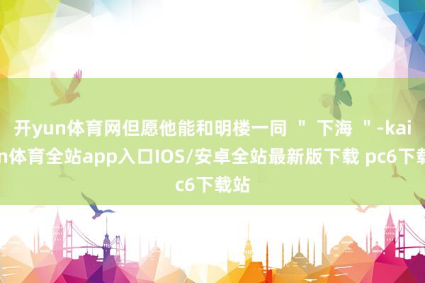 开yun体育网但愿他能和明楼一同 ＂ 下海 ＂-kaiyun体育全站app入口IOS/安卓全站最新版下载 pc6下载站