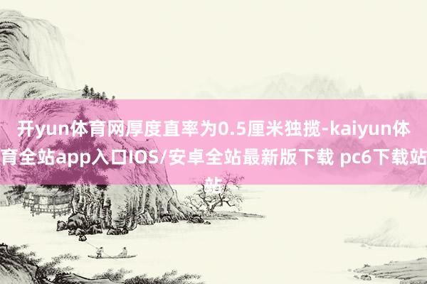 开yun体育网厚度直率为0.5厘米独揽-kaiyun体育全站app入口IOS/安卓全站最新版下载 pc6下载站