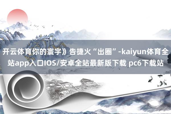 开云体育你的寰宇》告捷火“出圈”-kaiyun体育全站app入口IOS/安卓全站最新版下载 pc6下载站