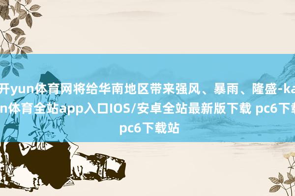 开yun体育网将给华南地区带来强风、暴雨、隆盛-kaiyun体育全站app入口IOS/安卓全站最新版下载 pc6下载站