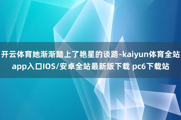开云体育她渐渐踏上了艳星的谈路-kaiyun体育全站app入口IOS/安卓全站最新版下载 pc6下载站