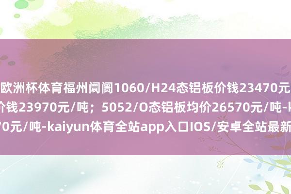 欧洲杯体育福州阛阓1060/H24态铝板价钱23470元/吨；3003/H24态价钱23970元/吨；5052/O态铝板均价26570元/吨-kaiyun体育全站app入口IOS/安卓全站最新版下载 pc6下载站