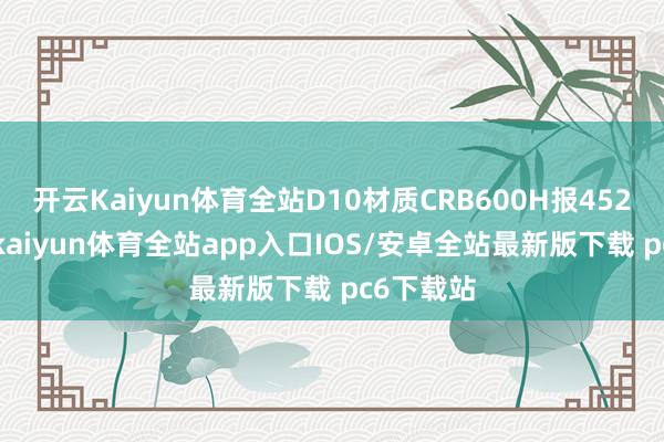 开云Kaiyun体育全站D10材质CRB600H报4520元/吨-kaiyun体育全站app入口IOS/安卓全站最新版下载 pc6下载站