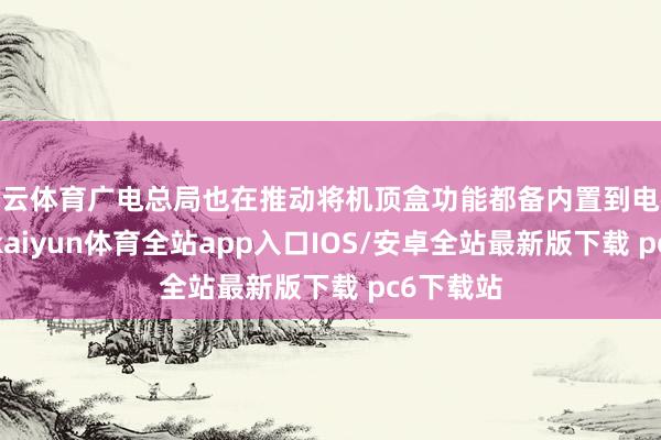 开云体育广电总局也在推动将机顶盒功能都备内置到电视机内部-kaiyun体育全站app入口IOS/安卓全站最新版下载 pc6下载站