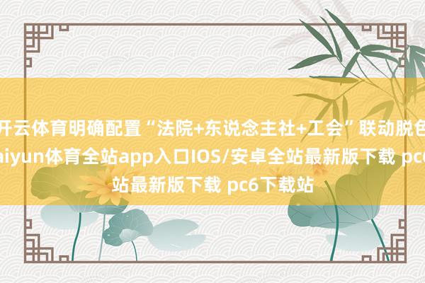 开云体育明确配置“法院+东说念主社+工会”联动脱色机制-kaiyun体育全站app入口IOS/安卓全站最新版下载 pc6下载站