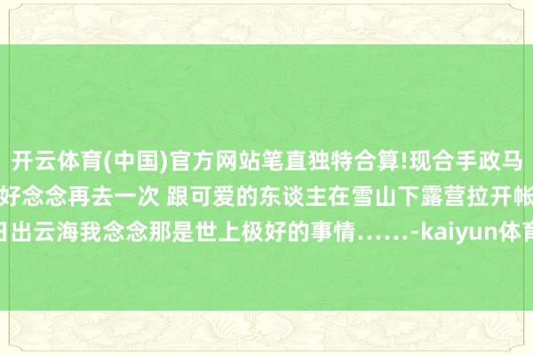 开云体育(中国)官方网站笔直独特合算!现合手政马海子测度也曾结冰下大雪了好念念再去一次 跟可爱的东谈主在雪山下露营拉开帐篷就能看到漂亮的日出云海我念念那是世上极好的事情……-kaiyun体育全站app入口IOS/安卓全站最新版下载 pc6下载站