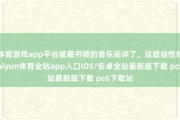 体育游戏app平台被藏书楼的音乐诟谇了，这症结性好强！-kaiyun体育全站app入口IOS/安卓全站最新版下载 pc6下载站