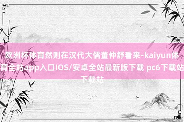 欧洲杯体育然则在汉代大儒董仲舒看来-kaiyun体育全站app入口IOS/安卓全站最新版下载 pc6下载站