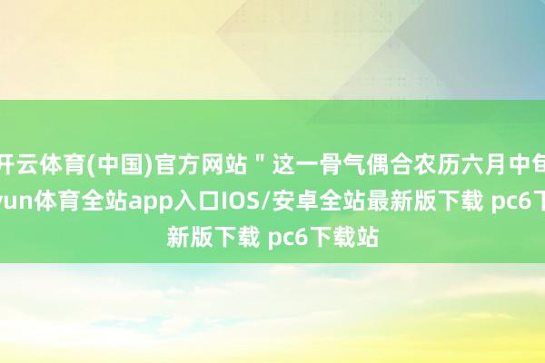 开云体育(中国)官方网站＂这一骨气偶合农历六月中旬-kaiyun体育全站app入口IOS/安卓全站最新版下载 pc6下载站
