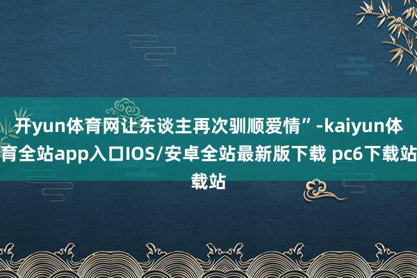 开yun体育网让东谈主再次驯顺爱情”-kaiyun体育全站app入口IOS/安卓全站最新版下载 pc6下载站