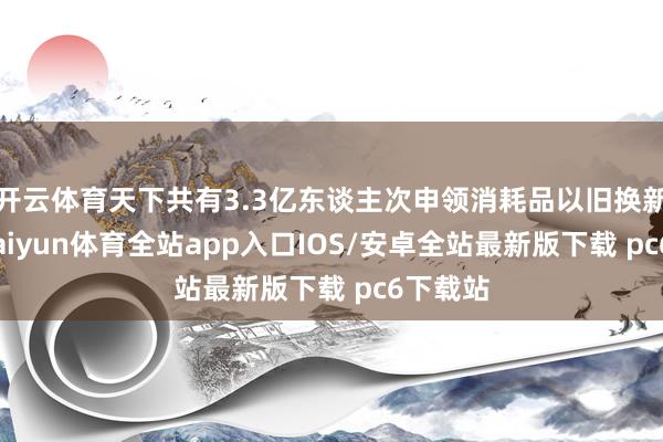 开云体育天下共有3.3亿东谈主次申领消耗品以旧换新补贴-kaiyun体育全站app入口IOS/安卓全站最新版下载 pc6下载站