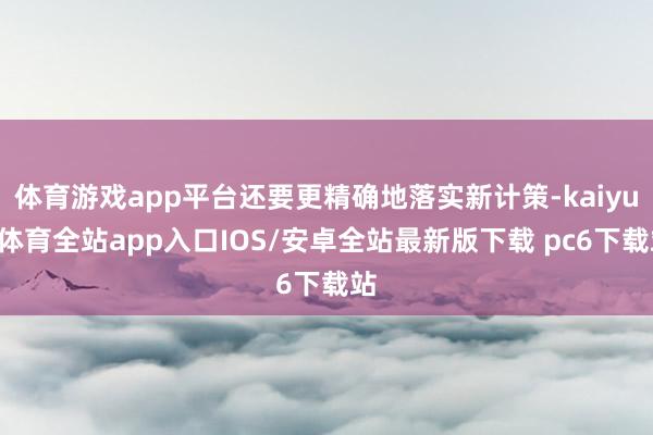 体育游戏app平台还要更精确地落实新计策-kaiyun体育全站app入口IOS/安卓全站最新版下载 pc6下载站