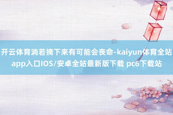 开云体育淌若摘下来有可能会丧命-kaiyun体育全站app入口IOS/安卓全站最新版下载 pc6下载站