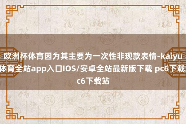 欧洲杯体育因为其主要为一次性非现款表情-kaiyun体育全站app入口IOS/安卓全站最新版下载 pc6下载站