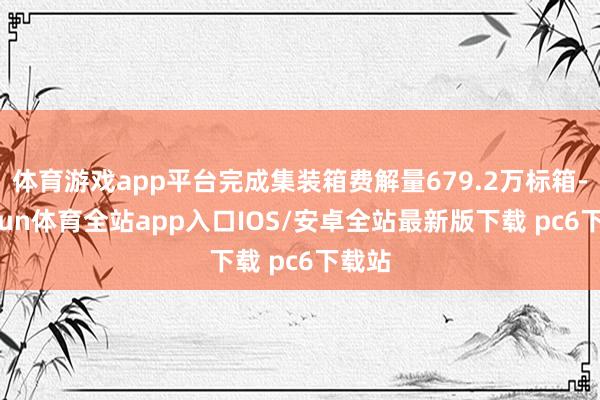 体育游戏app平台完成集装箱费解量679.2万标箱-kaiyun体育全站app入口IOS/安卓全站最新版下载 pc6下载站