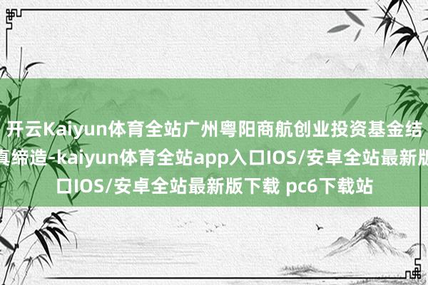 开云Kaiyun体育全站广州粤阳商航创业投资基金结伴企业在广州认真缔造-kaiyun体育全站app入口IOS/安卓全站最新版下载 pc6下载站