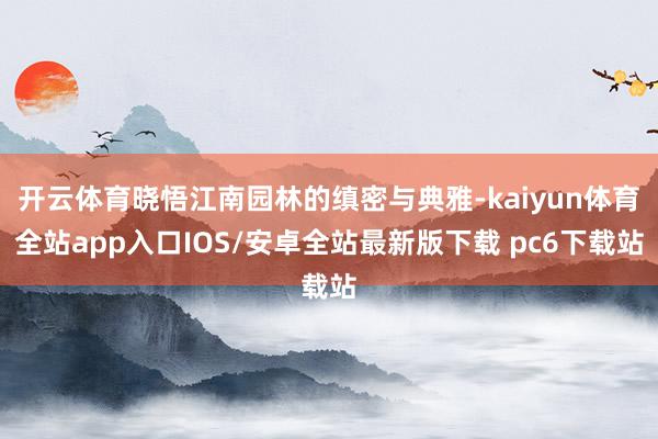 开云体育晓悟江南园林的缜密与典雅-kaiyun体育全站app入口IOS/安卓全站最新版下载 pc6下载站