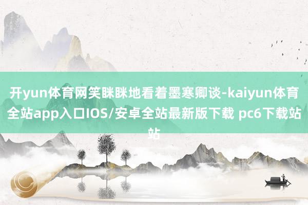 开yun体育网笑眯眯地看着墨寒卿谈-kaiyun体育全站app入口IOS/安卓全站最新版下载 pc6下载站