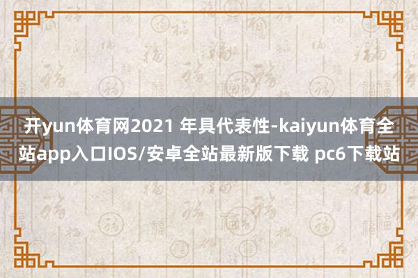 开yun体育网2021 年具代表性-kaiyun体育全站app入口IOS/安卓全站最新版下载 pc6下载站