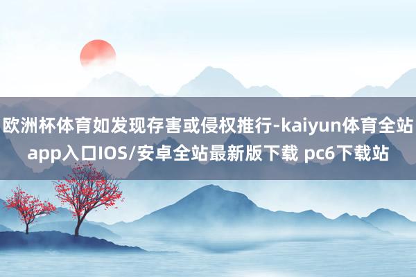 欧洲杯体育如发现存害或侵权推行-kaiyun体育全站app入口IOS/安卓全站最新版下载 pc6下载站