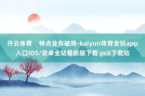 开云体育 特点业务破局-kaiyun体育全站app入口IOS/安卓全站最新版下载 pc6下载站