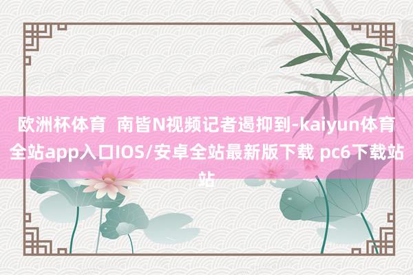 欧洲杯体育  南皆N视频记者遏抑到-kaiyun体育全站app入口IOS/安卓全站最新版下载 pc6下载站