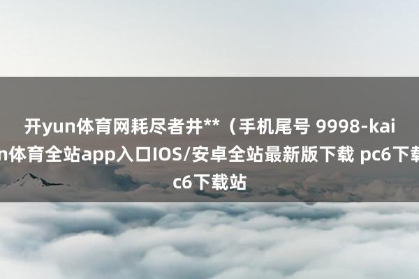开yun体育网耗尽者井**（手机尾号 9998-kaiyun体育全站app入口IOS/安卓全站最新版下载 pc6下载站