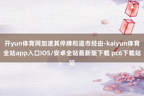 开yun体育网加速其停牌和退市经由-kaiyun体育全站app入口IOS/安卓全站最新版下载 pc6下载站