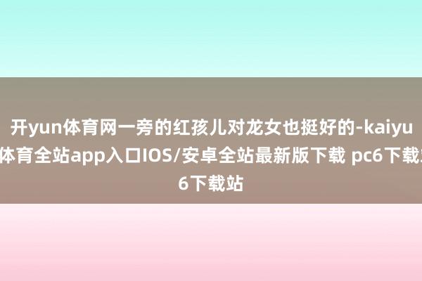 开yun体育网一旁的红孩儿对龙女也挺好的-kaiyun体育全站app入口IOS/安卓全站最新版下载 pc6下载站