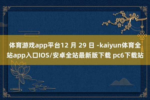 体育游戏app平台12 月 29 日 -kaiyun体育全站app入口IOS/安卓全站最新版下载 pc6下载站
