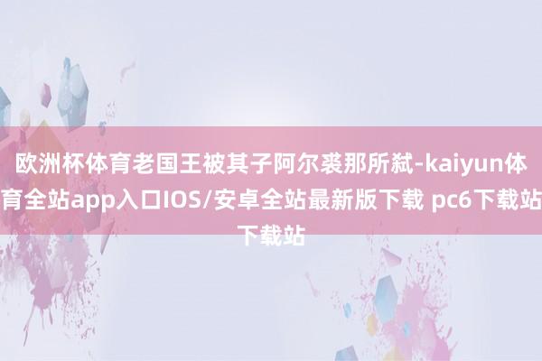 欧洲杯体育老国王被其子阿尔裘那所弑-kaiyun体育全站app入口IOS/安卓全站最新版下载 pc6下载站