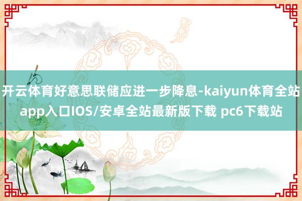 开云体育好意思联储应进一步降息-kaiyun体育全站app入口IOS/安卓全站最新版下载 pc6下载站