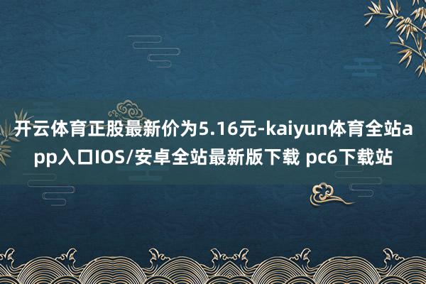开云体育正股最新价为5.16元-kaiyun体育全站app入口IOS/安卓全站最新版下载 pc6下载站