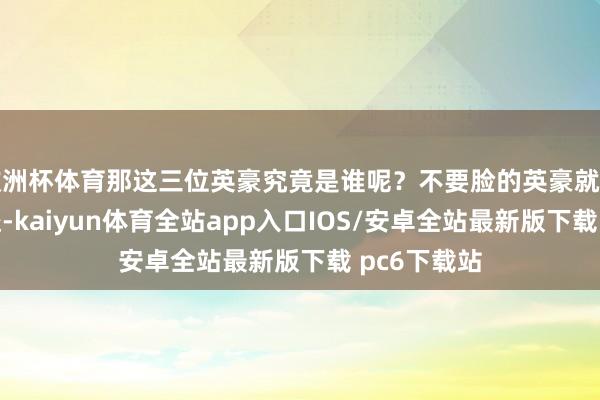 欧洲杯体育那这三位英豪究竟是谁呢？不要脸的英豪就是黑旋风李逵-kaiyun体育全站app入口IOS/安卓全站最新版下载 pc6下载站