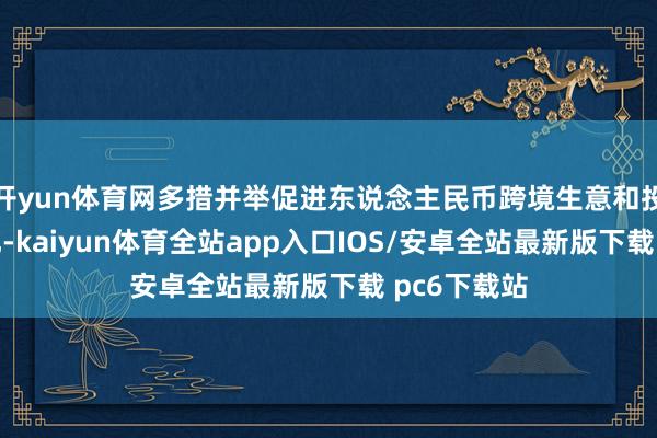 开yun体育网多措并举促进东说念主民币跨境生意和投融资便利化-kaiyun体育全站app入口IOS/安卓全站最新版下载 pc6下载站