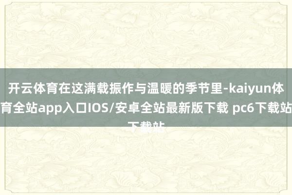 开云体育在这满载振作与温暖的季节里-kaiyun体育全站app入口IOS/安卓全站最新版下载 pc6下载站