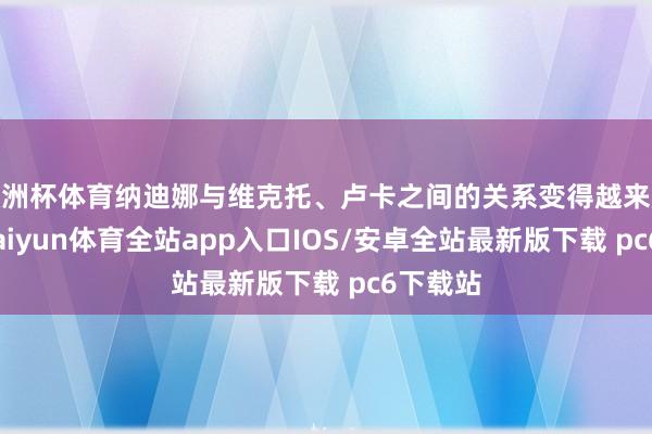欧洲杯体育纳迪娜与维克托、卢卡之间的关系变得越来越私密-kaiyun体育全站app入口IOS/安卓全站最新版下载 pc6下载站