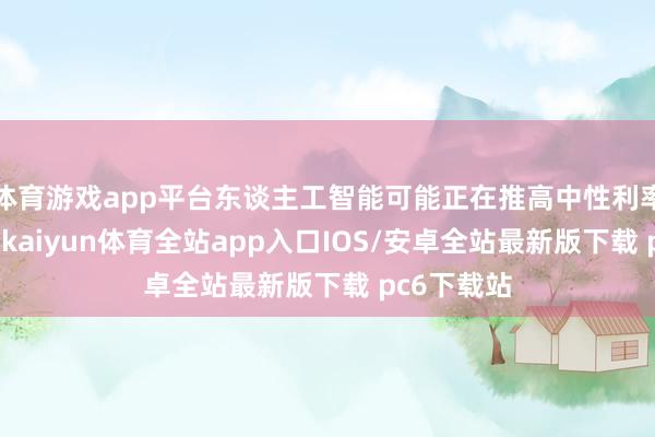 体育游戏app平台东谈主工智能可能正在推高中性利率削减幅度-kaiyun体育全站app入口IOS/安卓全站最新版下载 pc6下载站