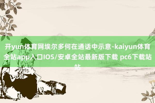 开yun体育网埃尔多何在通话中示意-kaiyun体育全站app入口IOS/安卓全站最新版下载 pc6下载站