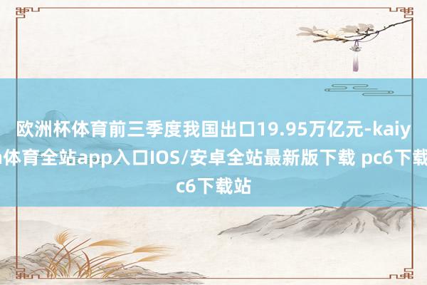 欧洲杯体育前三季度我国出口19.95万亿元-kaiyun体育全站app入口IOS/安卓全站最新版下载 pc6下载站