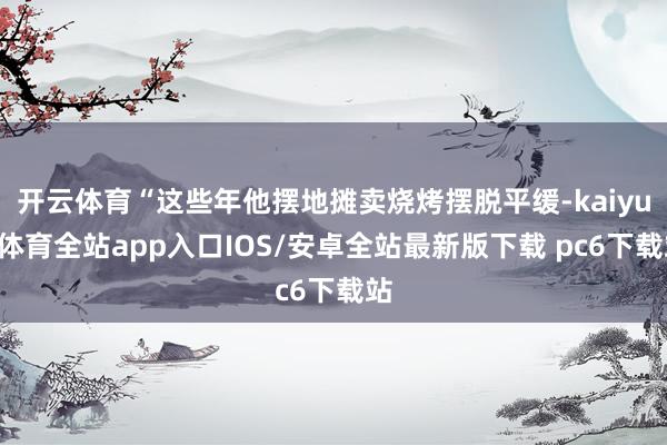 开云体育“这些年他摆地摊卖烧烤摆脱平缓-kaiyun体育全站app入口IOS/安卓全站最新版下载 pc6下载站