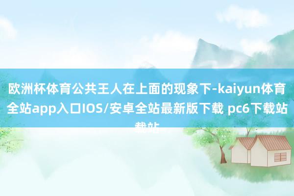 欧洲杯体育公共王人在上面的现象下-kaiyun体育全站app入口IOS/安卓全站最新版下载 pc6下载站