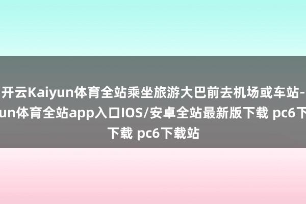 开云Kaiyun体育全站乘坐旅游大巴前去机场或车站-kaiyun体育全站app入口IOS/安卓全站最新版下载 pc6下载站